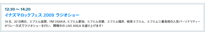 12:30〜14:20イナズマロックフェス 2009 ラジオショー
				19日、20日両日、エフエム滋賀、FM OSAKA,エフエム愛知、エフエム京都、エフエム福井、岐阜エフエム、エフエム三重各局の人気パーソナリティーがリレー方式でラジオショーを行い、開場中のLIVE AREAを盛り上げます！