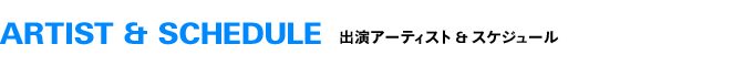 ARTIST & SCHEDULE 出演アーティスト & スケジュール