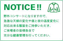 NOTICE!! 野外コンサートになりますので、急激な天候の変化や昼と夜の温度変化に対応出来る服装をご持参いただき、ご来場者の皆様各自で充分な健康管理を行ってください。
